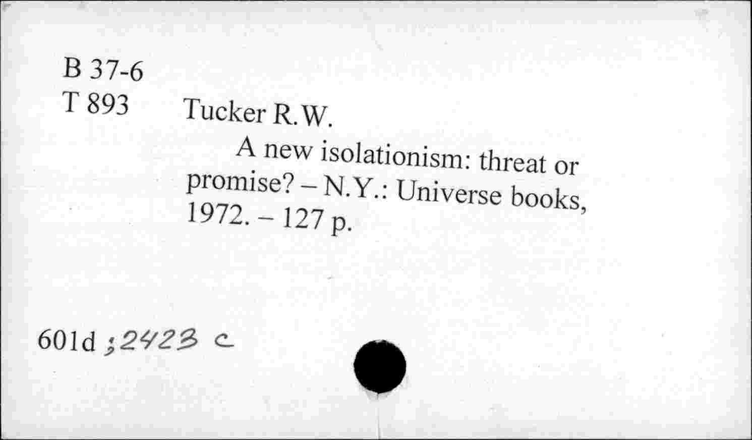 ﻿B 37-6
T 893
Tucker R.W.
A new isolationism: threat or promise? - N.Y.: Universe books, 1972.- 127 p.
601d e